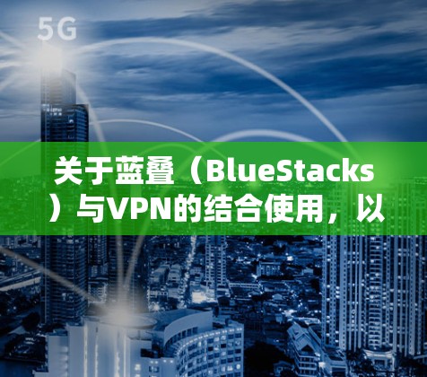 关于蓝叠(BlueStacks)与VPN的结合使用,以下是关键信息和建议